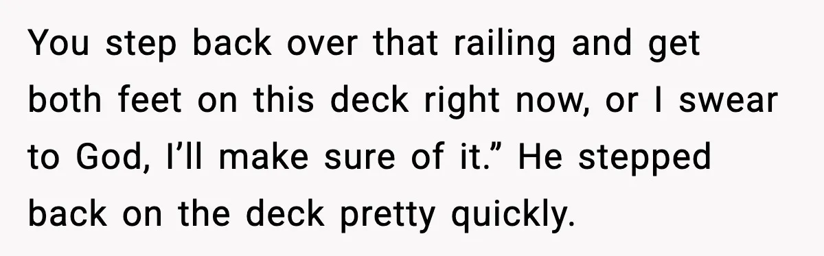 You step back over that railing and get both feet on this deck right now, or I swear to God, I’ll make sure of it.” He stepped back on the...