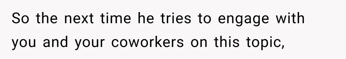 So the next time he tries to engage with you and your coworkers on this topic,