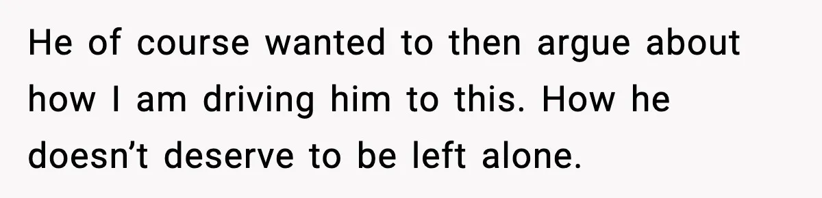 He of course wanted to then argue about how I am driving him to this. How he doesn’t deserve to be left alone.