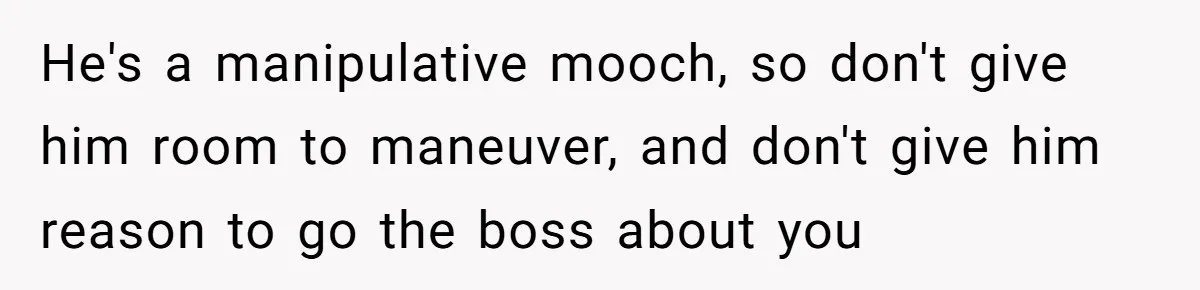 He's a manipulative mooch, so don't give him room to maneuver, and don't give him reason to go the boss about you
