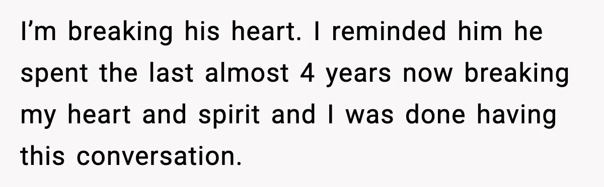 I’m breaking his heart. I reminded him he spent the last almost 4 years now breaking my heart and spirit and I was done having this conversation.