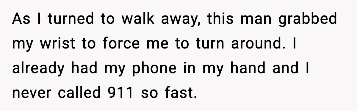 As I turned to walk away, this man grabbed my wrist to force me to turn around. I already had my phone in my hand and I never called 911...