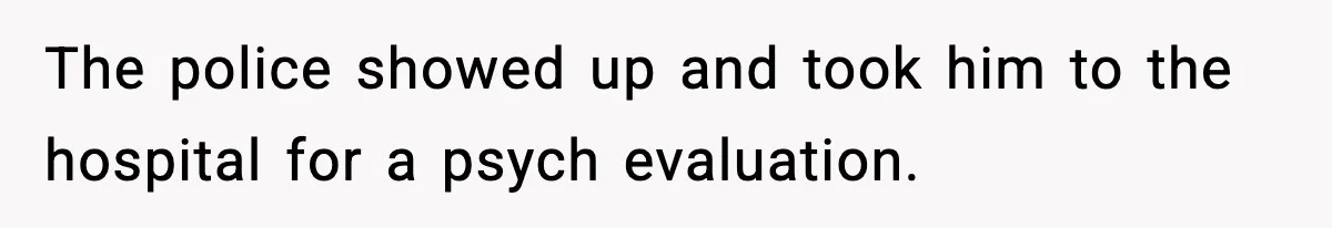 The police showed up and took him to the hospital for a psych evaluation.