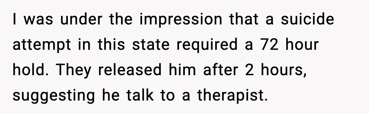 I was under the impression that a suicide attempt in this state required a 72 hour hold. They released him after 2 hours, suggesting he talk to a therapist.