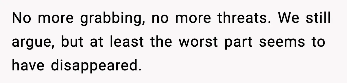No more grabbing, no more threats. We still argue, but at least the worst part seems to have disappeared.