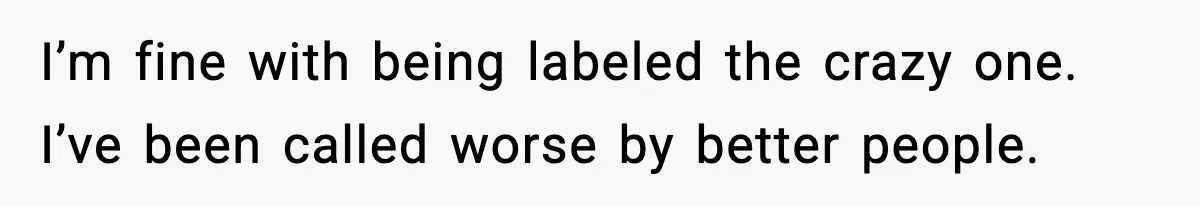 I’m fine with being labeled the crazy one. I’ve been called worse by better people.