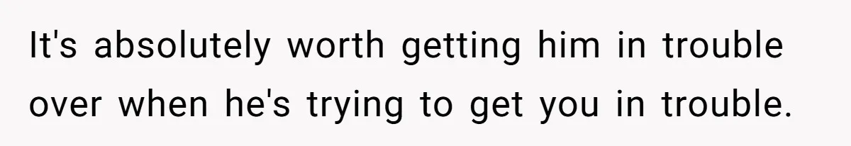 It's absolutely worth getting him in trouble over when he's trying to get you in trouble.