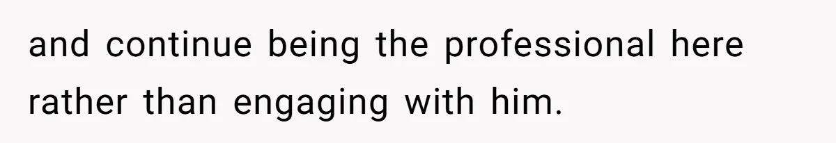 and continue being the professional here rather than engaging with him.