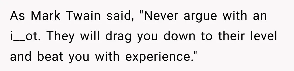 As Mark Twain said, "Never argue with an i__ot. They will drag you down to their level and beat you with experience."