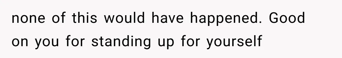 none of this would have happened. Good on you for standing up for yourself
