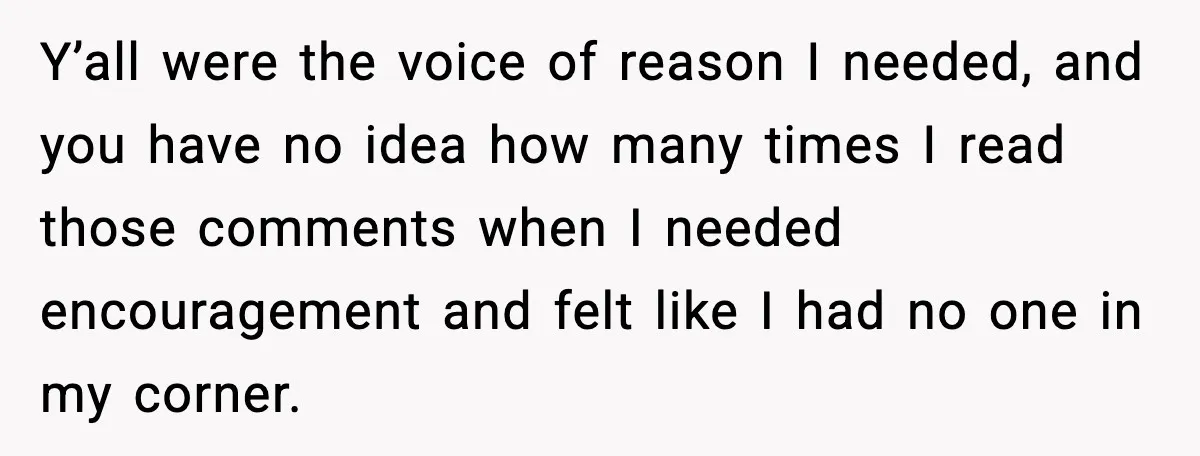 Y’all were the voice of reason I needed, and you have no idea how many times I read those comments when I needed encouragement and felt like I had no...