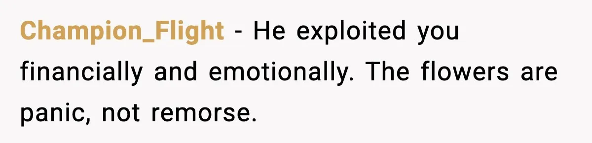Champion_Flight - He exploited you financially and emotionally. The flowers are panic, not remorse.
