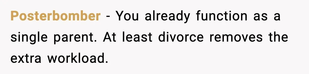 Posterbomber - You already function as a single parent. At least divorce removes the extra workload.