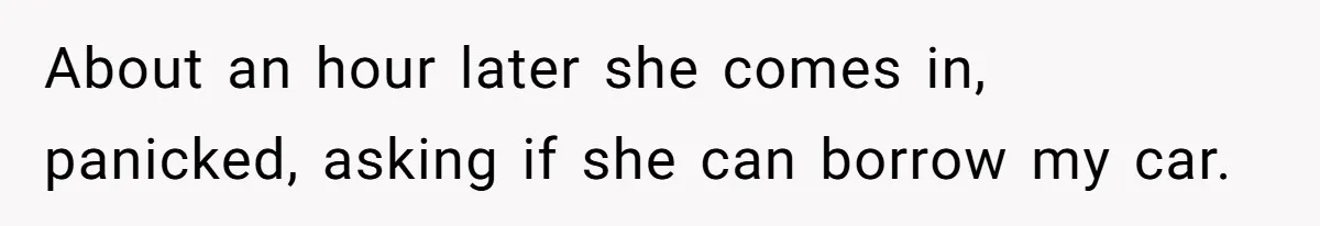 About an hour later she comes in, panicked, asking if she can borrow my car.