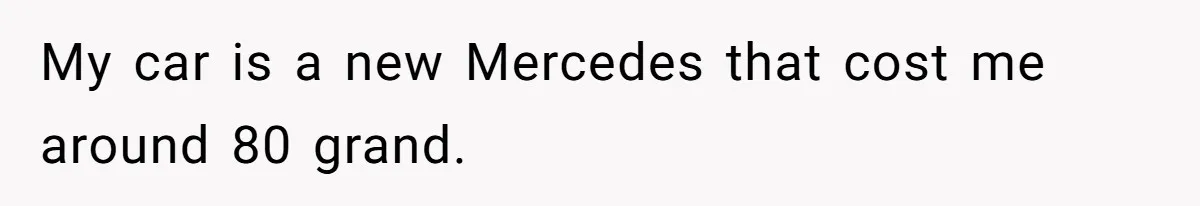My car is a new Mercedes that cost me around 80 grand.