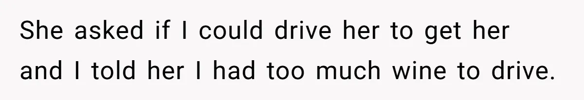 She asked if I could drive her to get her and I told her I had too much wine to drive.