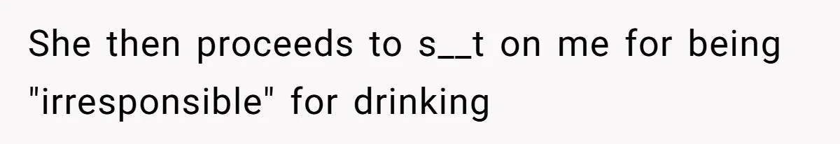 She then proceeds to s__t on me for being "irresponsible" for drinking