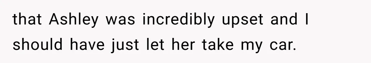 that Ashley was incredibly upset and I should have just let her take my car.