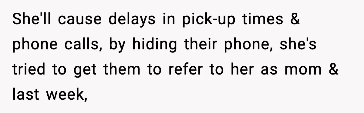 She'll cause delays in pick-up times & phone calls, by hiding their phone, she's tried to get them to refer to her as mom & last week,