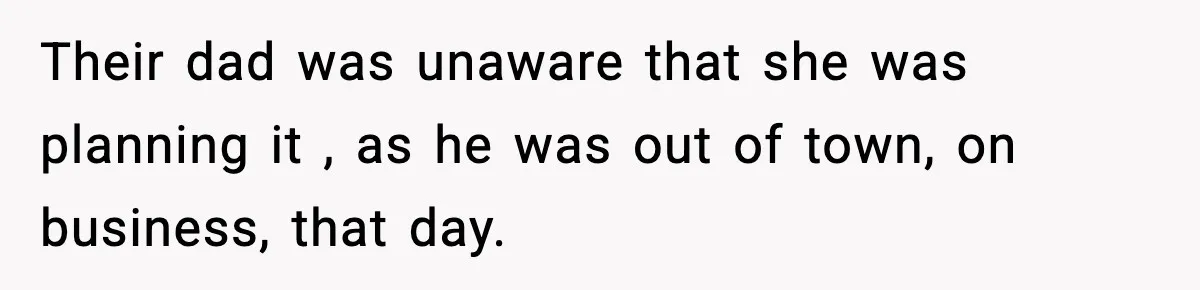 Their dad was unaware that she was planning it , as he was out of town, on business, that day.