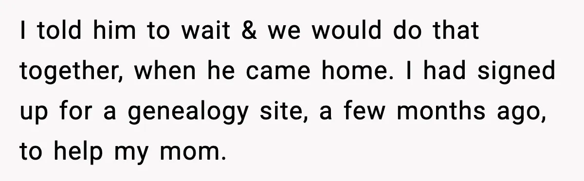 I told him to wait & we would do that together, when he came home. I had signed up for a genealogy site, a few months ago, to help my...