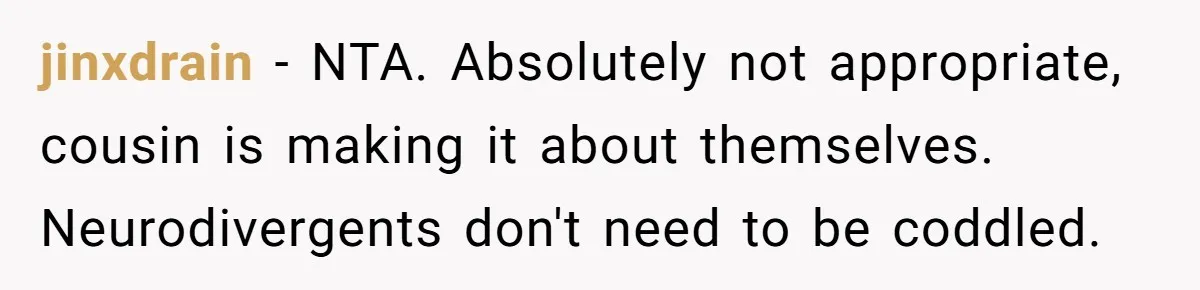 jinxdrain − NTA. Absolutely not appropriate, cousin is making it about themselves. Neurodivergents don't need to be coddled.