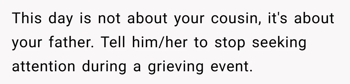 This day is not about your cousin, it's about your father. Tell him/her to stop seeking attention during a grieving event.
