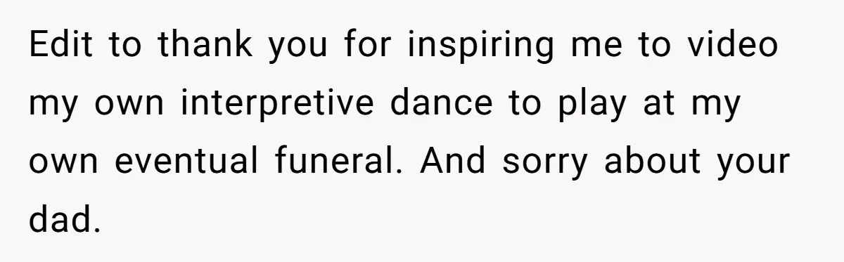 Edit to thank you for inspiring me to video my own interpretive dance to play at my own eventual funeral. And sorry about your dad.