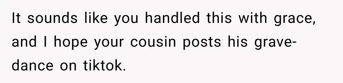 It sounds like you handled this with grace, and I hope your cousin posts his grave-dance on tiktok.
