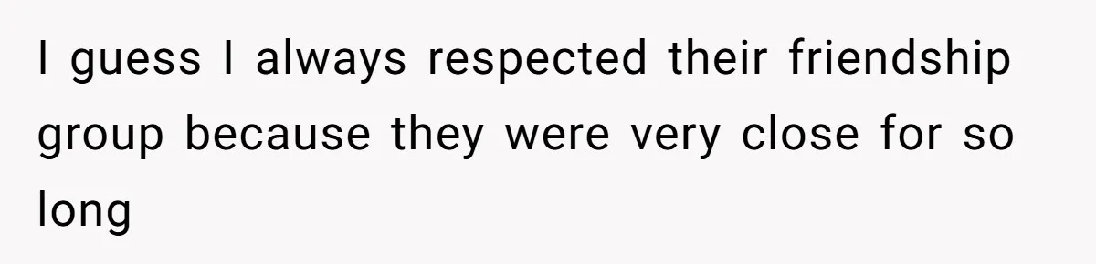 I guess I always respected their friendship group because they were very close for so long