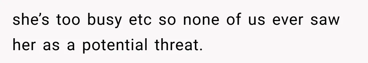 she’s too busy etc so none of us ever saw her as a potential threat.