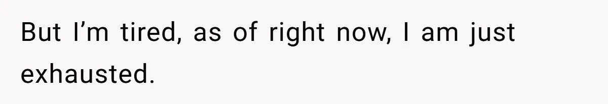But I’m tired, as of right now, I am just exhausted.