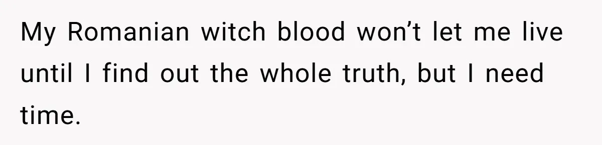 My Romanian witch blood won’t let me live until I find out the whole truth, but I need time.