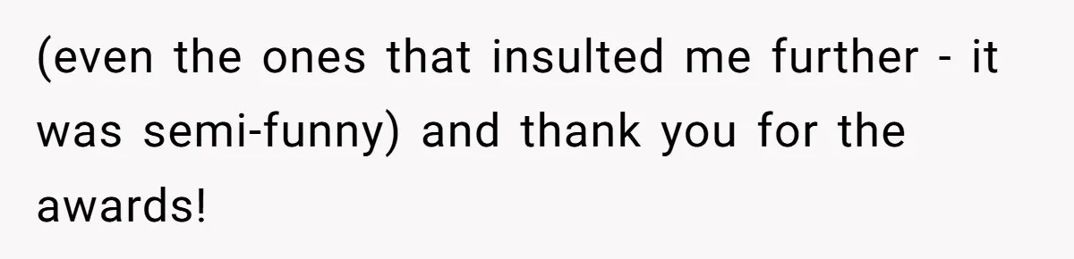 (even the ones that insulted me further - it was semi-funny) and thank you for the awards!