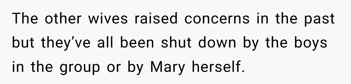 The other wives raised concerns in the past but they’ve all been shut down by the boys in the group or by Mary herself.