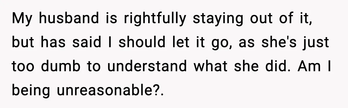 My husband is rightfully staying out of it, but has said I should let it go, as she's just too dumb to understand what she did. Am I being unreasonable?.