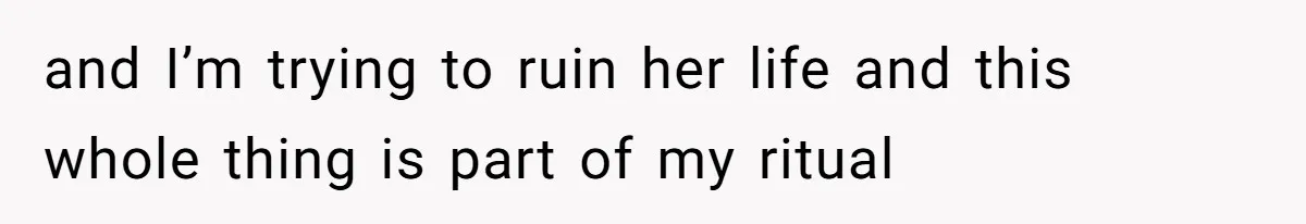 and I’m trying to ruin her life and this whole thing is part of my ritual