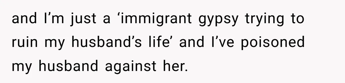 and I’m just a ‘immigrant gypsy trying to ruin my husband’s life’ and I’ve poisoned my husband against her.