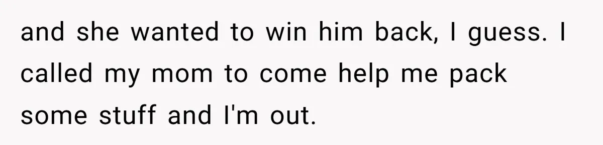 and she wanted to win him back, I guess. I called my mom to come help me pack some stuff and I'm out.