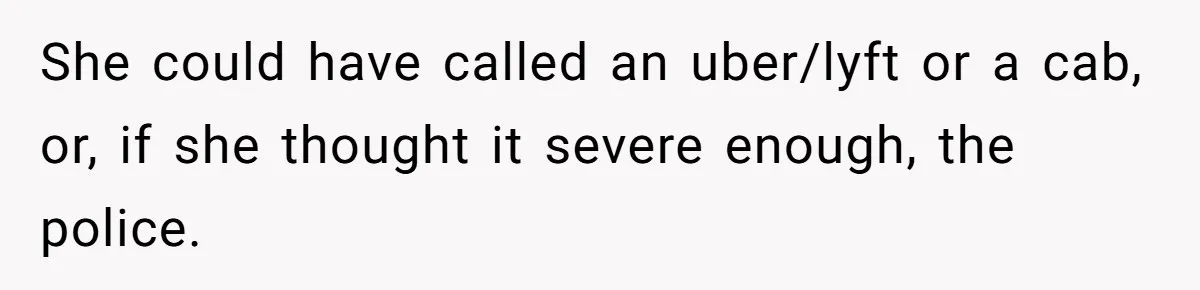 She could have called an uber/lyft or a cab, or, if she thought it severe enough, the police.