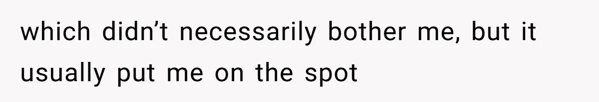 which didn’t necessarily bother me, but it usually put me on the spot