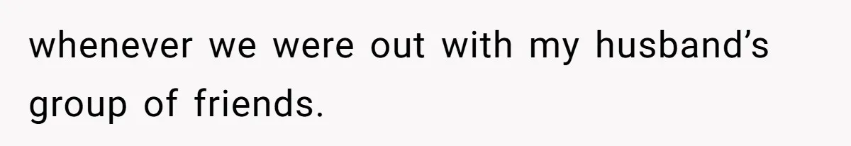 whenever we were out with my husband’s group of friends.