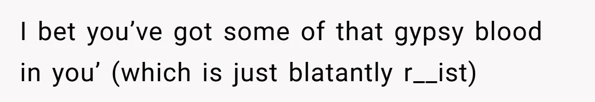 I bet you’ve got some of that gypsy blood in you’ (which is just blatantly r__ist)