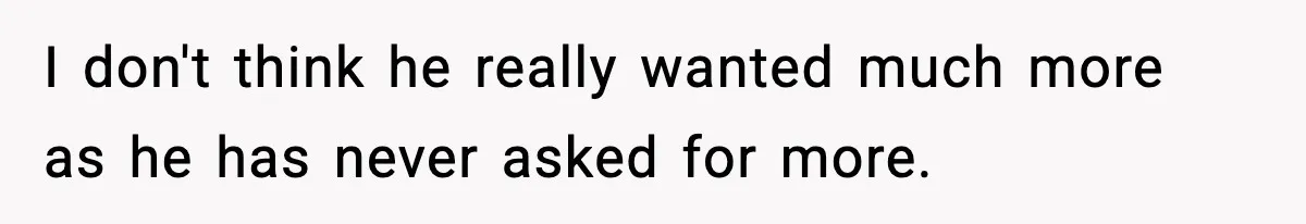 I don't think he really wanted much more as he has never asked for more.