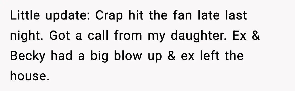 Little update: Crap hit the fan late last night. Got a call from my daughter. Ex & Becky had a big blow up & ex left the house.