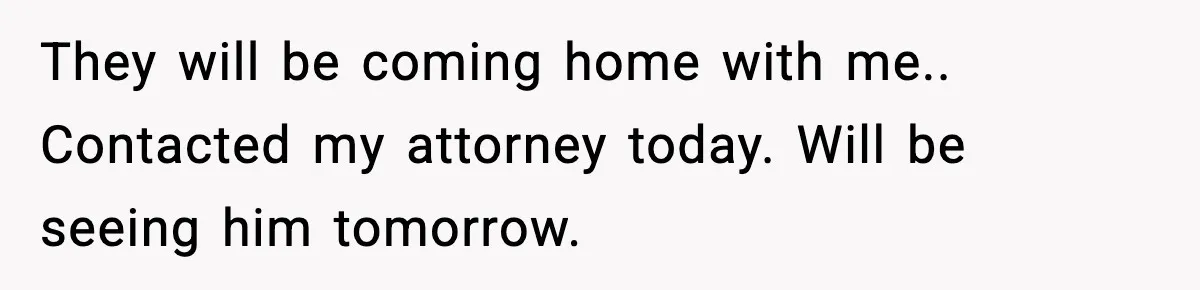 They will be coming home with me.. Contacted my attorney today. Will be seeing him tomorrow.