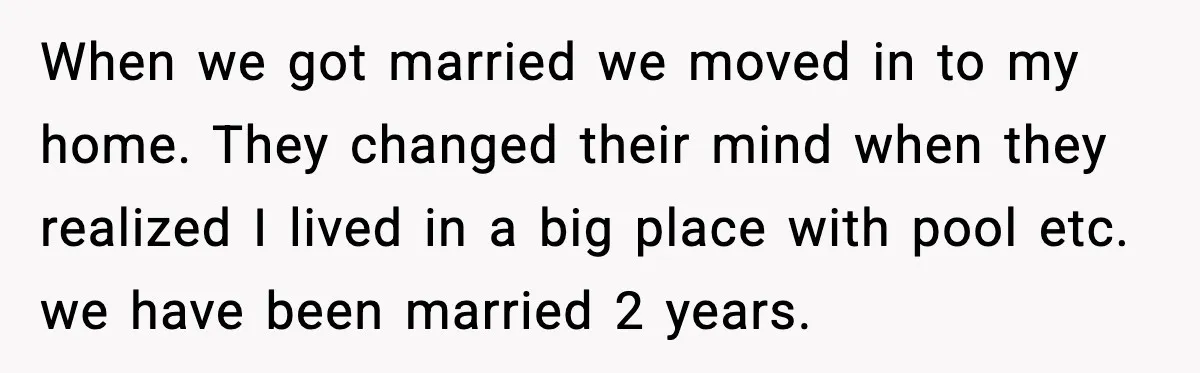 When we got married we moved in to my home. They changed their mind when they realized I lived in a big place with pool etc. we have been married...