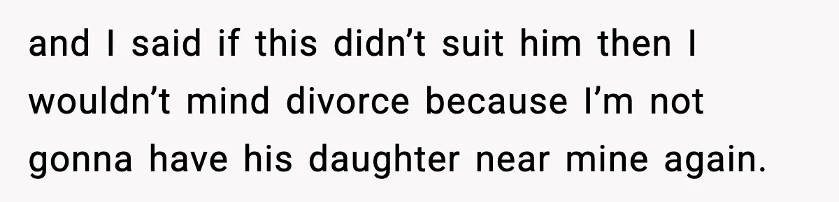 and I said if this didn’t suit him then I wouldn’t mind divorce because I’m not gonna have his daughter near mine again.