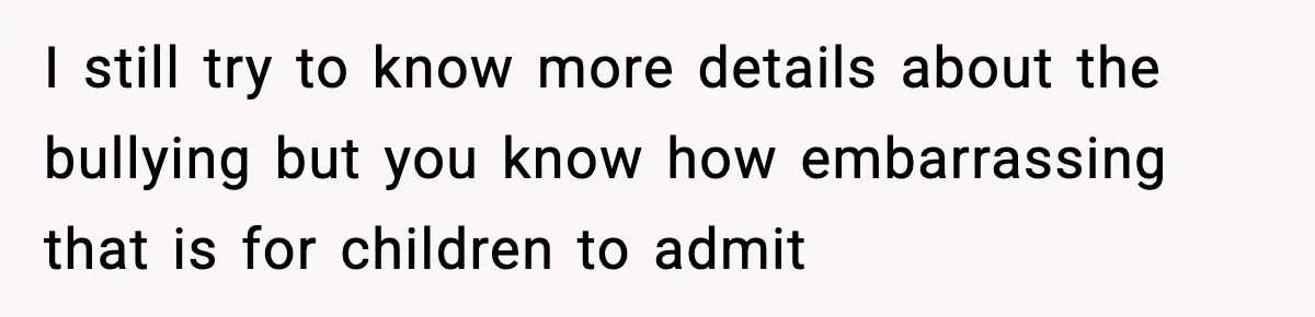 I still try to know more details about the bullying but you know how embarrassing that is for children to admit