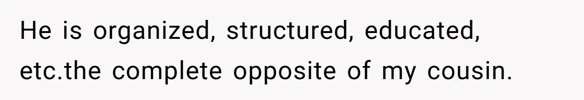 He is organized, structured, educated, etc.the complete opposite of my cousin.